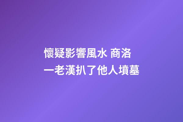 懷疑影響風水 商洛一老漢扒了他人墳墓